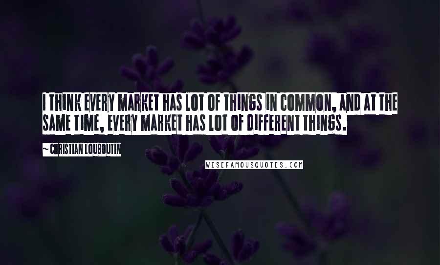 Christian Louboutin Quotes: I think every market has lot of things in common, and at the same time, every market has lot of different things.