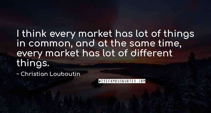Christian Louboutin Quotes: I think every market has lot of things in common, and at the same time, every market has lot of different things.