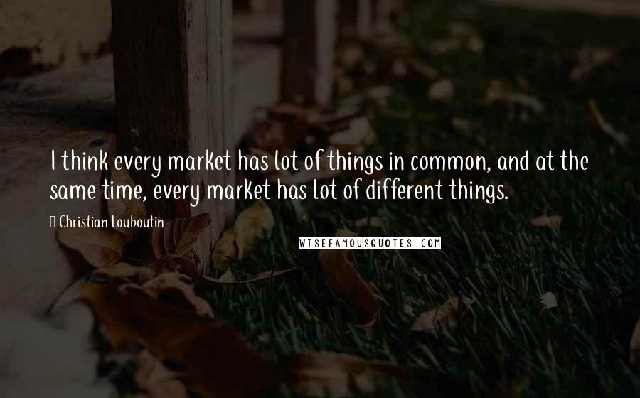 Christian Louboutin Quotes: I think every market has lot of things in common, and at the same time, every market has lot of different things.