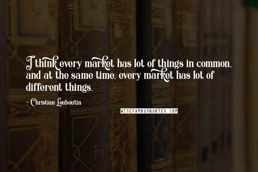 Christian Louboutin Quotes: I think every market has lot of things in common, and at the same time, every market has lot of different things.