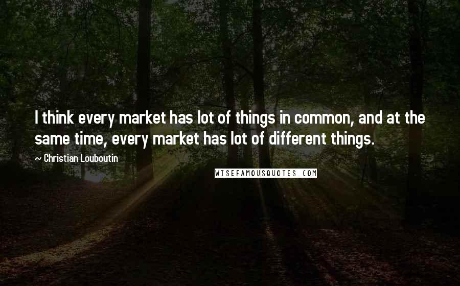 Christian Louboutin Quotes: I think every market has lot of things in common, and at the same time, every market has lot of different things.