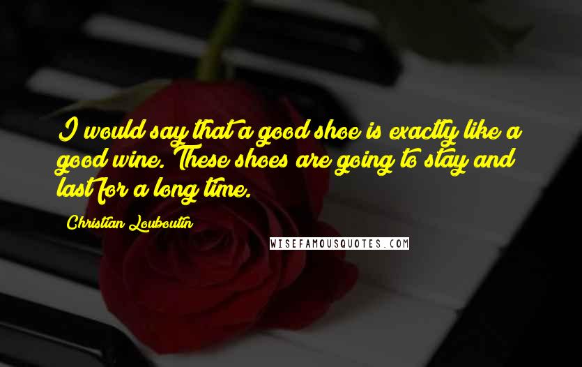 Christian Louboutin Quotes: I would say that a good shoe is exactly like a good wine. These shoes are going to stay and last for a long time.