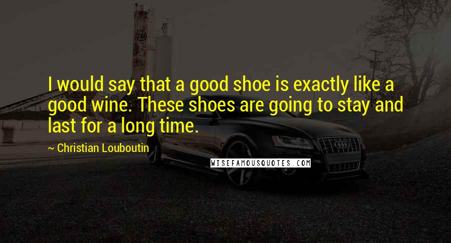 Christian Louboutin Quotes: I would say that a good shoe is exactly like a good wine. These shoes are going to stay and last for a long time.