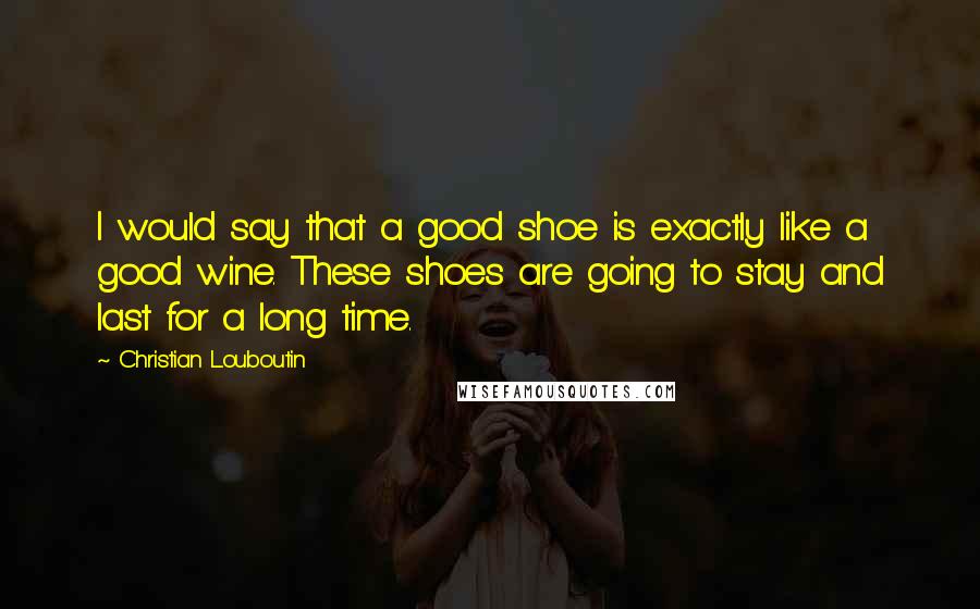 Christian Louboutin Quotes: I would say that a good shoe is exactly like a good wine. These shoes are going to stay and last for a long time.