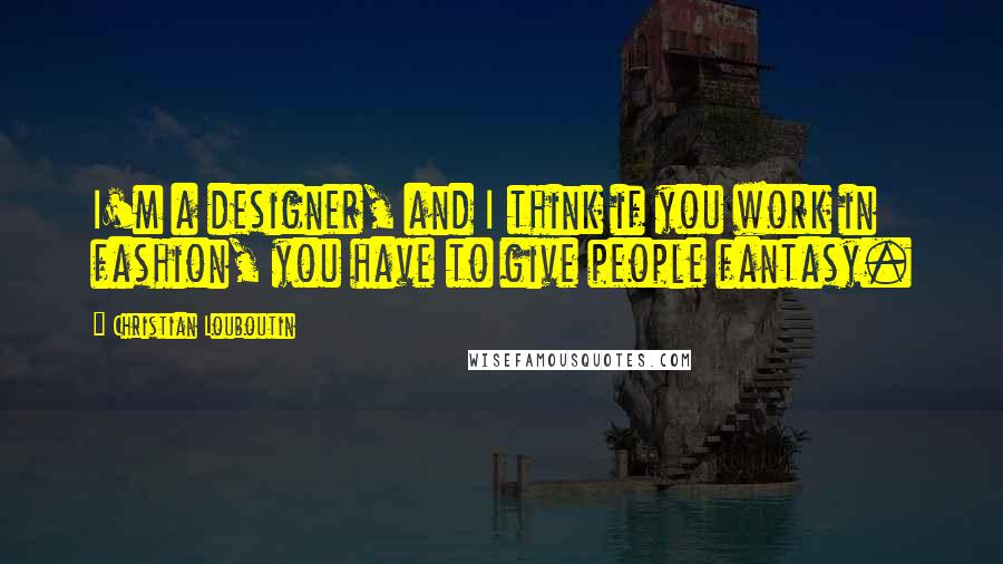 Christian Louboutin Quotes: I'm a designer, and I think if you work in fashion, you have to give people fantasy.