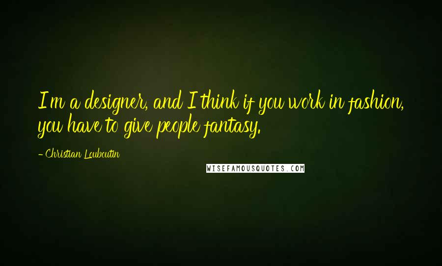 Christian Louboutin Quotes: I'm a designer, and I think if you work in fashion, you have to give people fantasy.
