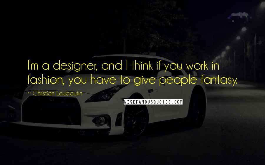 Christian Louboutin Quotes: I'm a designer, and I think if you work in fashion, you have to give people fantasy.