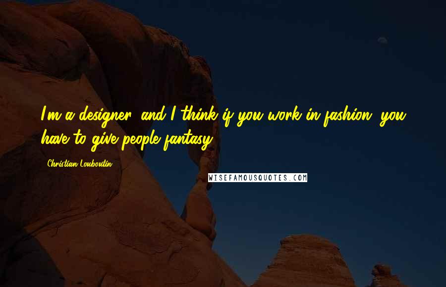 Christian Louboutin Quotes: I'm a designer, and I think if you work in fashion, you have to give people fantasy.