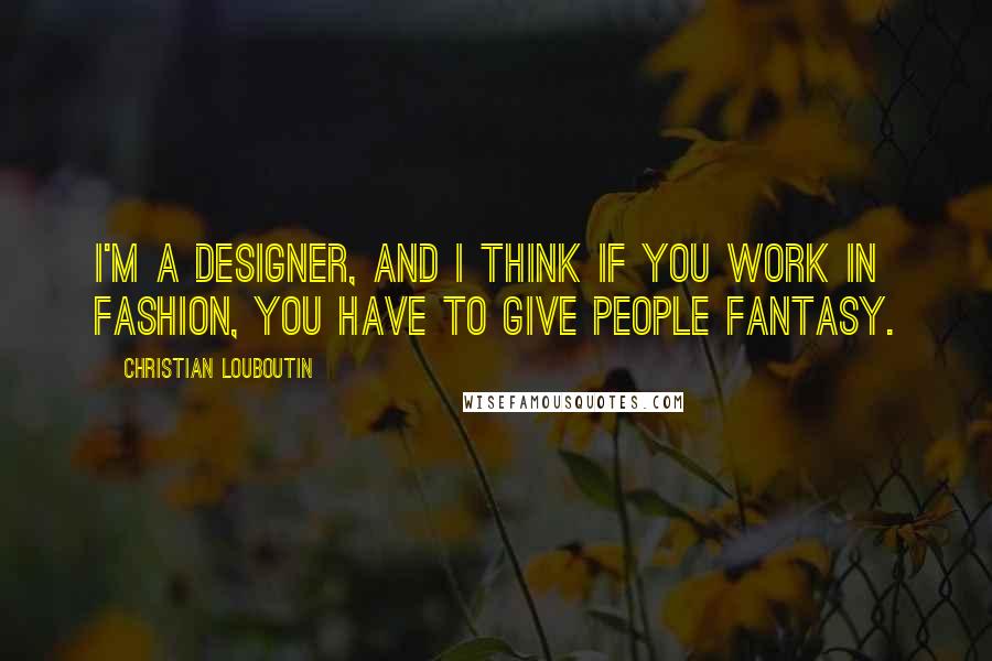 Christian Louboutin Quotes: I'm a designer, and I think if you work in fashion, you have to give people fantasy.