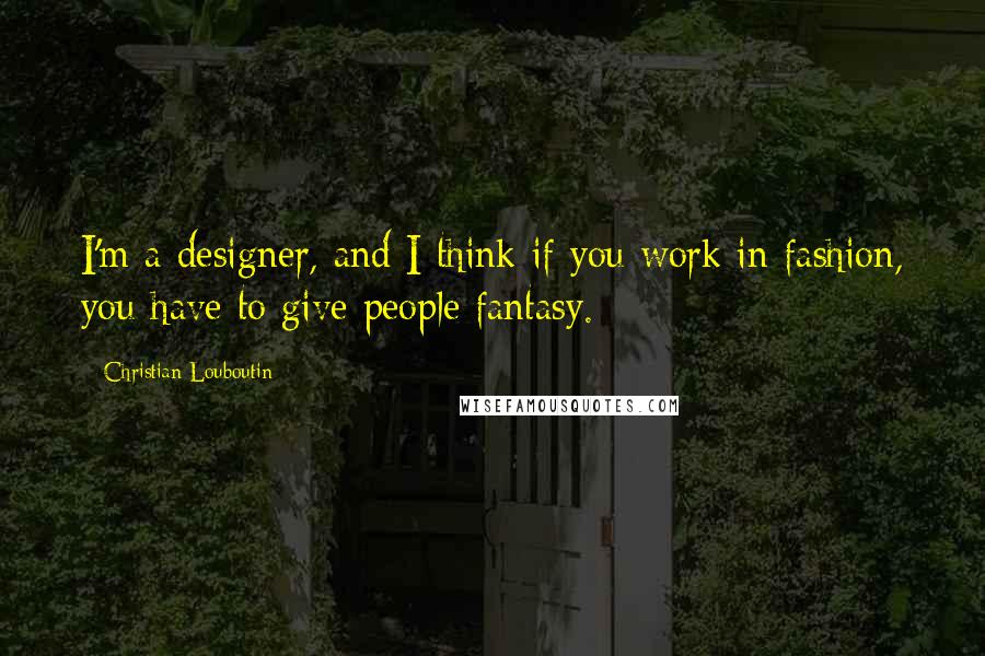 Christian Louboutin Quotes: I'm a designer, and I think if you work in fashion, you have to give people fantasy.