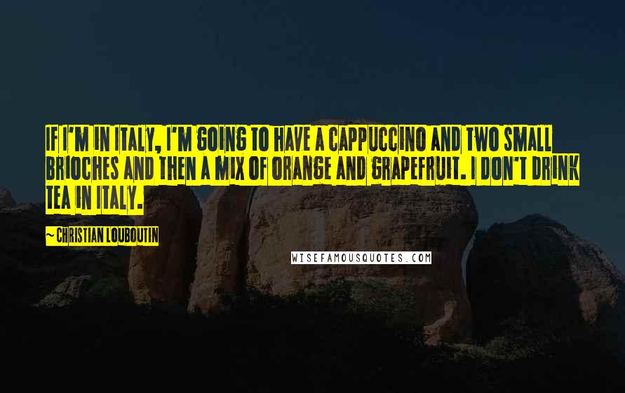 Christian Louboutin Quotes: If I'm in Italy, I'm going to have a cappuccino and two small brioches and then a mix of orange and grapefruit. I don't drink tea in Italy.