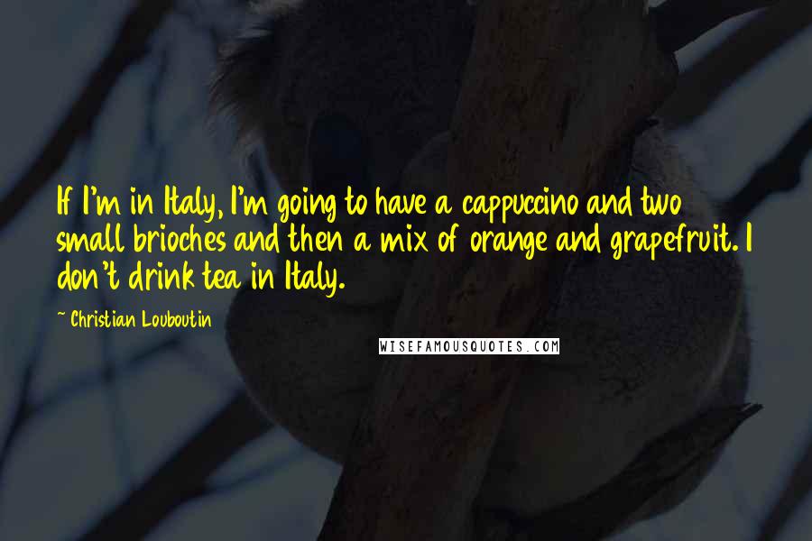 Christian Louboutin Quotes: If I'm in Italy, I'm going to have a cappuccino and two small brioches and then a mix of orange and grapefruit. I don't drink tea in Italy.