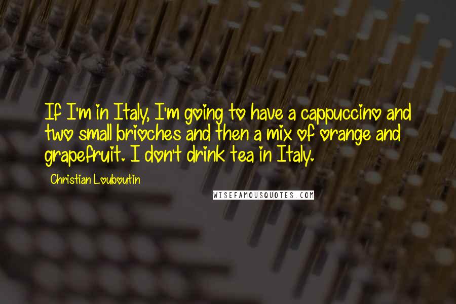 Christian Louboutin Quotes: If I'm in Italy, I'm going to have a cappuccino and two small brioches and then a mix of orange and grapefruit. I don't drink tea in Italy.