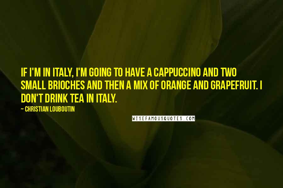 Christian Louboutin Quotes: If I'm in Italy, I'm going to have a cappuccino and two small brioches and then a mix of orange and grapefruit. I don't drink tea in Italy.