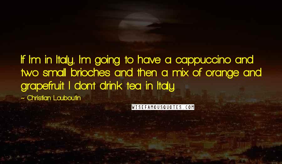 Christian Louboutin Quotes: If I'm in Italy, I'm going to have a cappuccino and two small brioches and then a mix of orange and grapefruit. I don't drink tea in Italy.