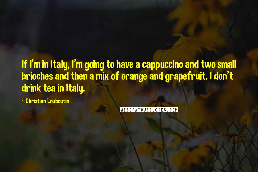 Christian Louboutin Quotes: If I'm in Italy, I'm going to have a cappuccino and two small brioches and then a mix of orange and grapefruit. I don't drink tea in Italy.