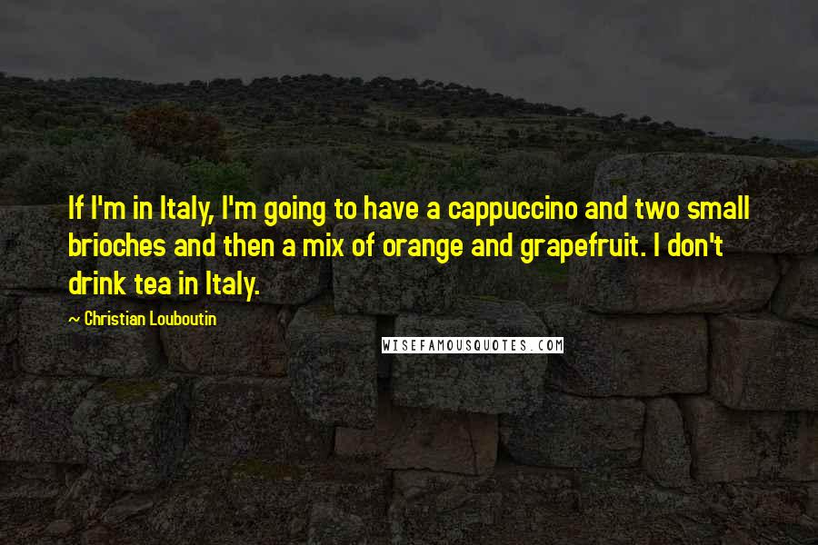 Christian Louboutin Quotes: If I'm in Italy, I'm going to have a cappuccino and two small brioches and then a mix of orange and grapefruit. I don't drink tea in Italy.