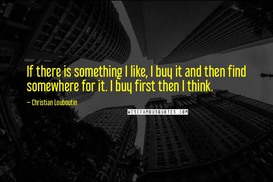 Christian Louboutin Quotes: If there is something I like, I buy it and then find somewhere for it. I buy first then I think.