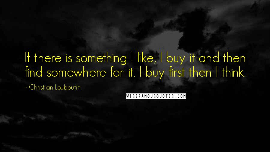 Christian Louboutin Quotes: If there is something I like, I buy it and then find somewhere for it. I buy first then I think.