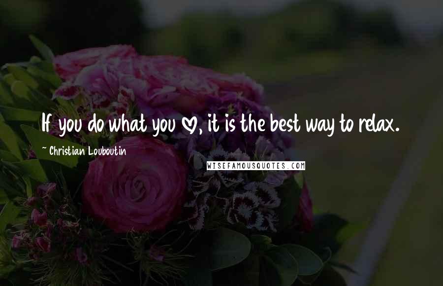 Christian Louboutin Quotes: If you do what you love, it is the best way to relax.