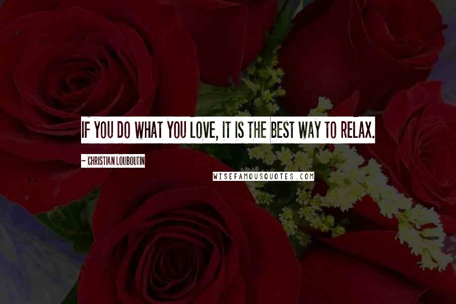Christian Louboutin Quotes: If you do what you love, it is the best way to relax.