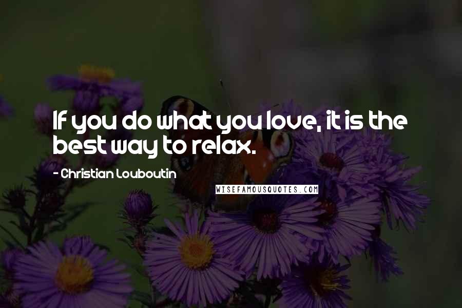 Christian Louboutin Quotes: If you do what you love, it is the best way to relax.
