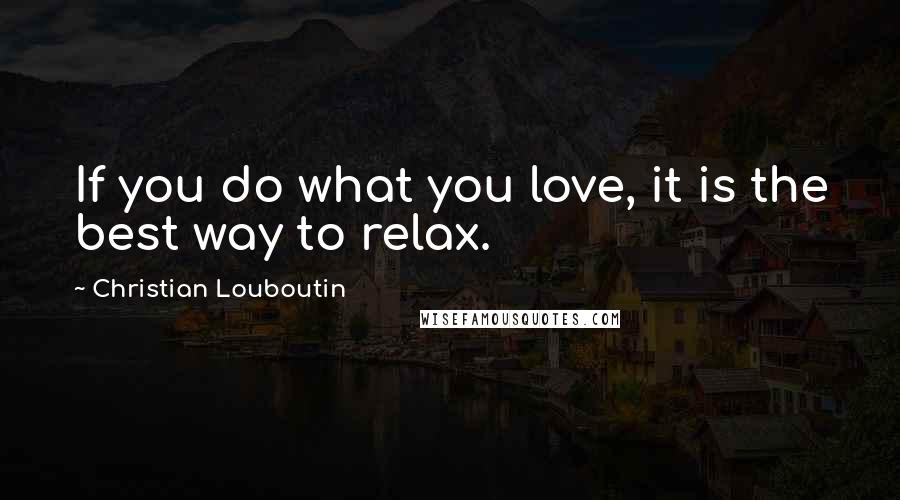 Christian Louboutin Quotes: If you do what you love, it is the best way to relax.