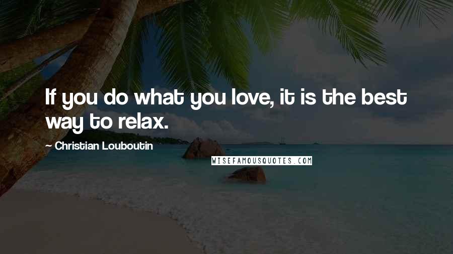 Christian Louboutin Quotes: If you do what you love, it is the best way to relax.
