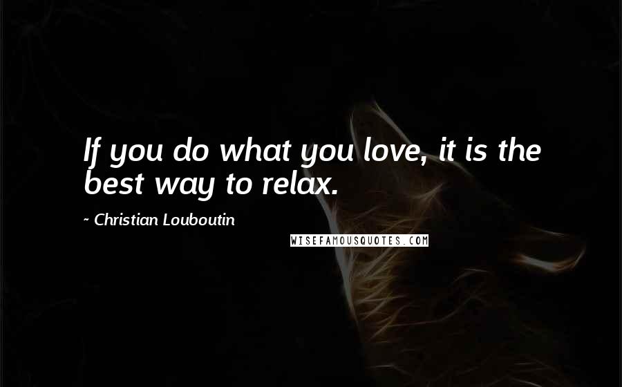 Christian Louboutin Quotes: If you do what you love, it is the best way to relax.