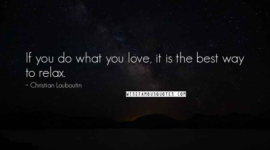 Christian Louboutin Quotes: If you do what you love, it is the best way to relax.
