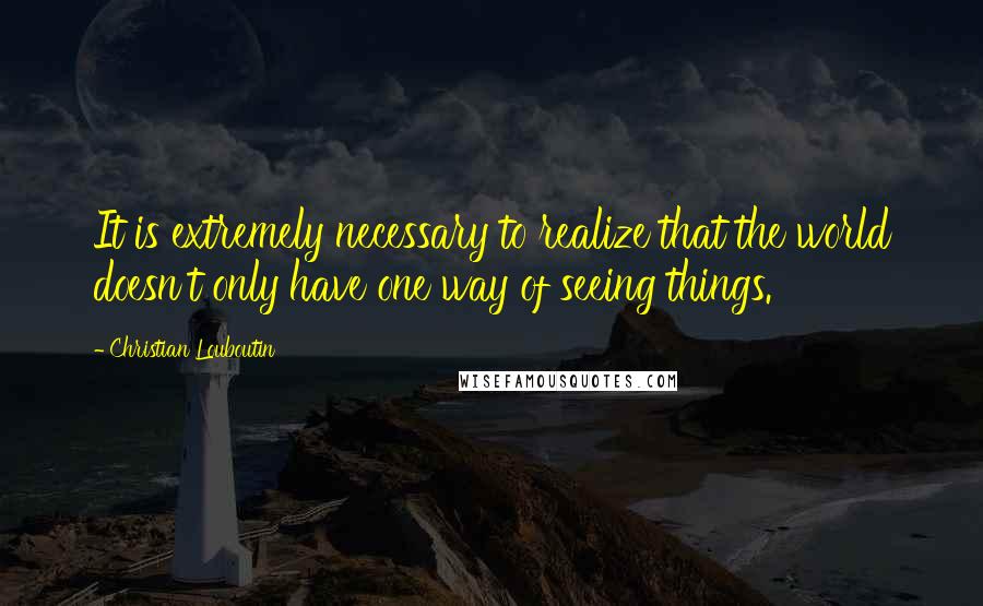 Christian Louboutin Quotes: It is extremely necessary to realize that the world doesn't only have one way of seeing things.