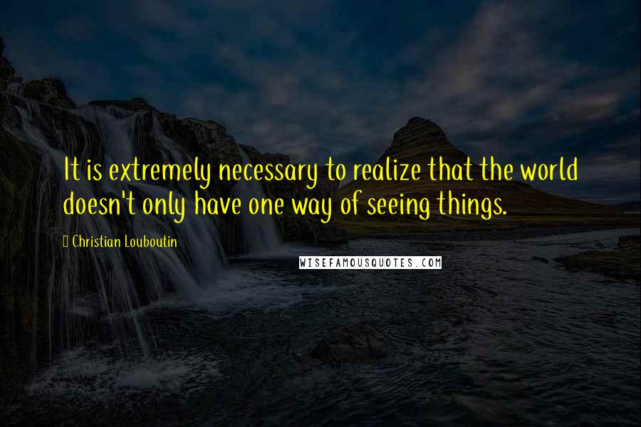 Christian Louboutin Quotes: It is extremely necessary to realize that the world doesn't only have one way of seeing things.