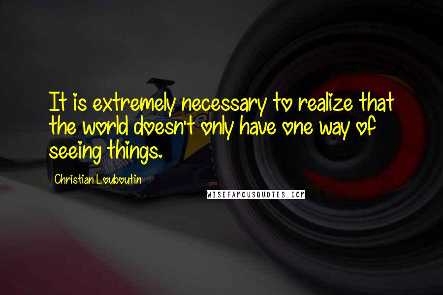 Christian Louboutin Quotes: It is extremely necessary to realize that the world doesn't only have one way of seeing things.