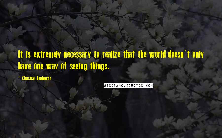Christian Louboutin Quotes: It is extremely necessary to realize that the world doesn't only have one way of seeing things.