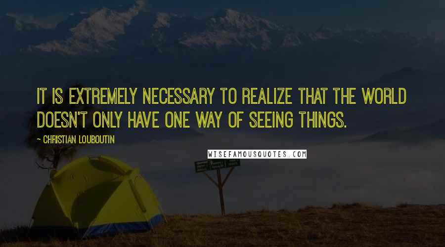 Christian Louboutin Quotes: It is extremely necessary to realize that the world doesn't only have one way of seeing things.