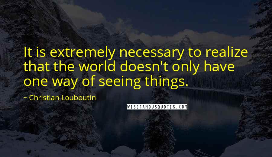 Christian Louboutin Quotes: It is extremely necessary to realize that the world doesn't only have one way of seeing things.