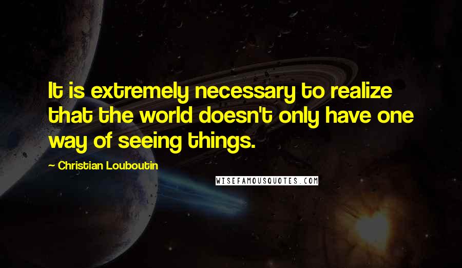 Christian Louboutin Quotes: It is extremely necessary to realize that the world doesn't only have one way of seeing things.