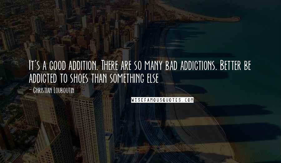 Christian Louboutin Quotes: It's a good addition. There are so many bad addictions. Better be addicted to shoes than something else