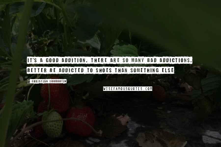 Christian Louboutin Quotes: It's a good addition. There are so many bad addictions. Better be addicted to shoes than something else