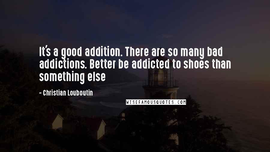 Christian Louboutin Quotes: It's a good addition. There are so many bad addictions. Better be addicted to shoes than something else