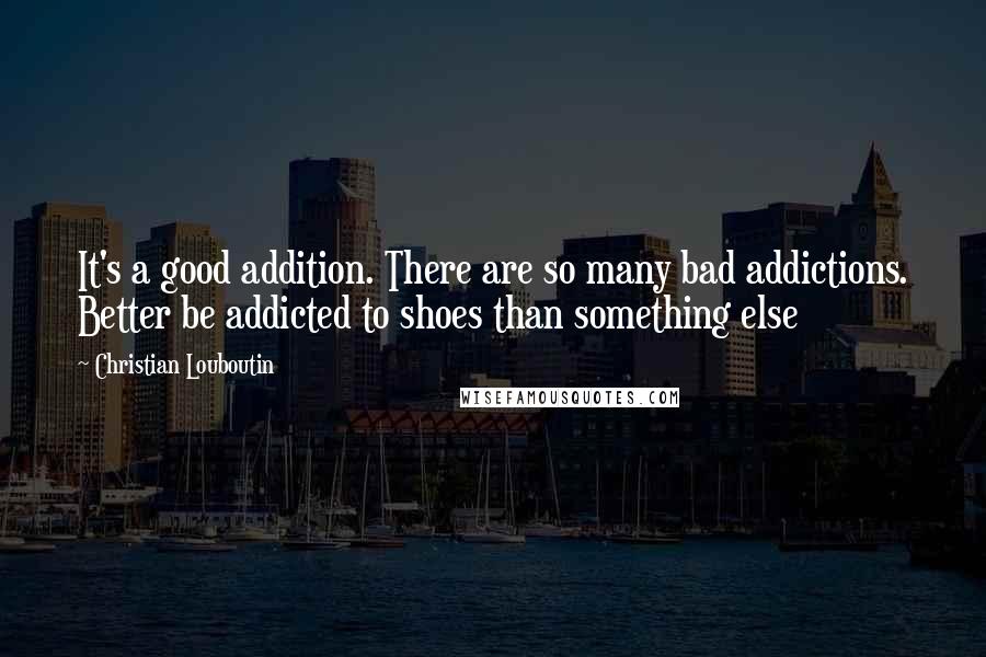 Christian Louboutin Quotes: It's a good addition. There are so many bad addictions. Better be addicted to shoes than something else