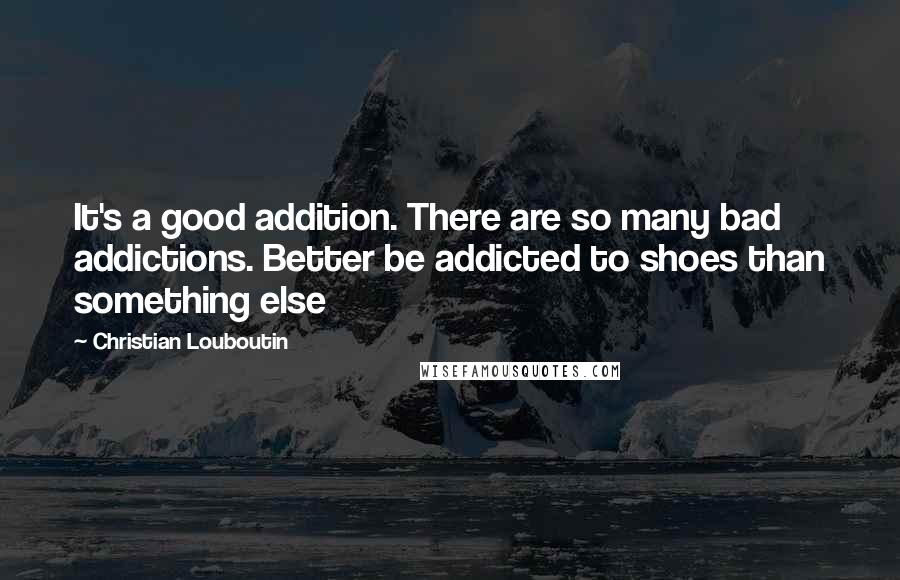 Christian Louboutin Quotes: It's a good addition. There are so many bad addictions. Better be addicted to shoes than something else