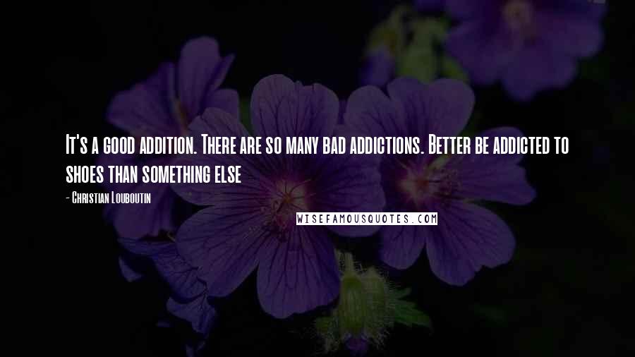 Christian Louboutin Quotes: It's a good addition. There are so many bad addictions. Better be addicted to shoes than something else