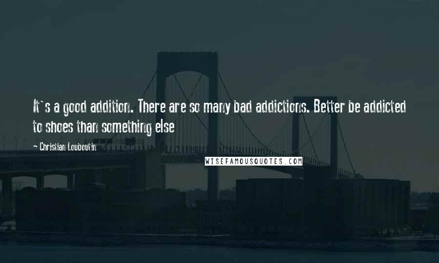 Christian Louboutin Quotes: It's a good addition. There are so many bad addictions. Better be addicted to shoes than something else