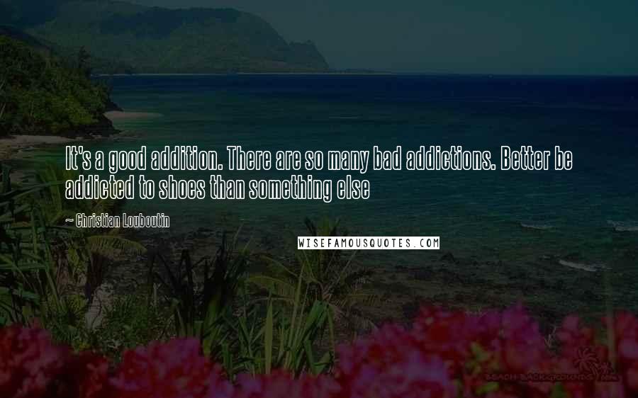 Christian Louboutin Quotes: It's a good addition. There are so many bad addictions. Better be addicted to shoes than something else