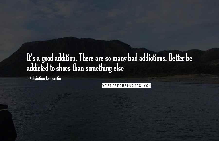 Christian Louboutin Quotes: It's a good addition. There are so many bad addictions. Better be addicted to shoes than something else