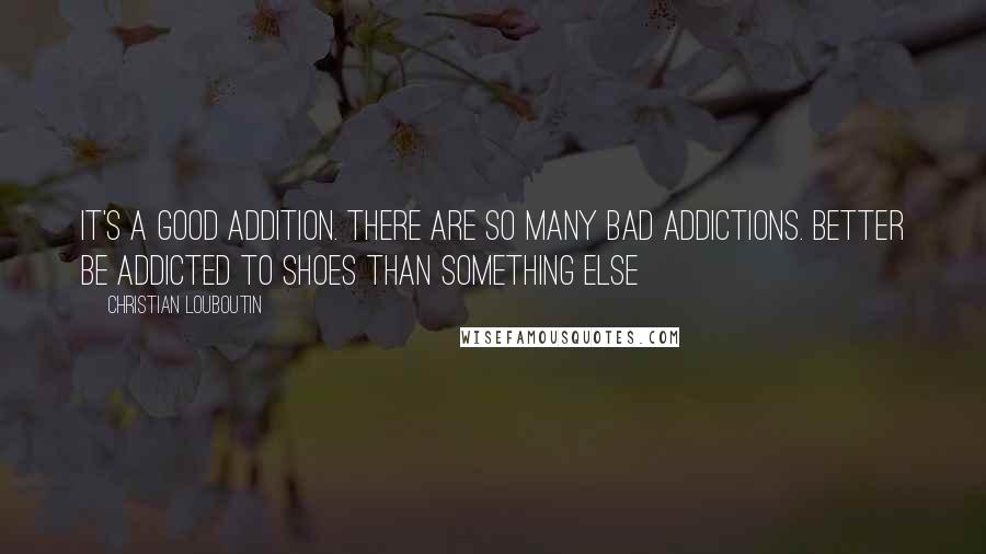 Christian Louboutin Quotes: It's a good addition. There are so many bad addictions. Better be addicted to shoes than something else