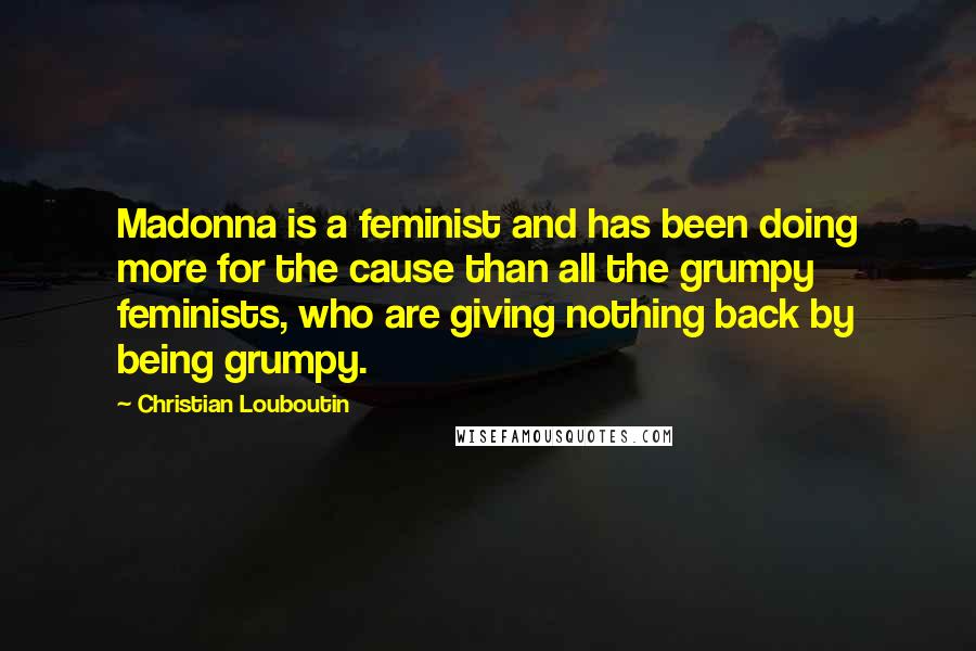 Christian Louboutin Quotes: Madonna is a feminist and has been doing more for the cause than all the grumpy feminists, who are giving nothing back by being grumpy.