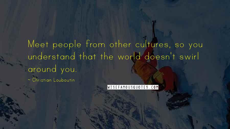 Christian Louboutin Quotes: Meet people from other cultures, so you understand that the world doesn't swirl around you.