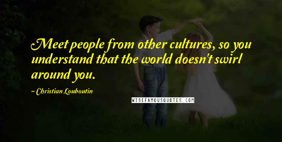 Christian Louboutin Quotes: Meet people from other cultures, so you understand that the world doesn't swirl around you.